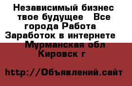 Независимый бизнес-твое будущее - Все города Работа » Заработок в интернете   . Мурманская обл.,Кировск г.